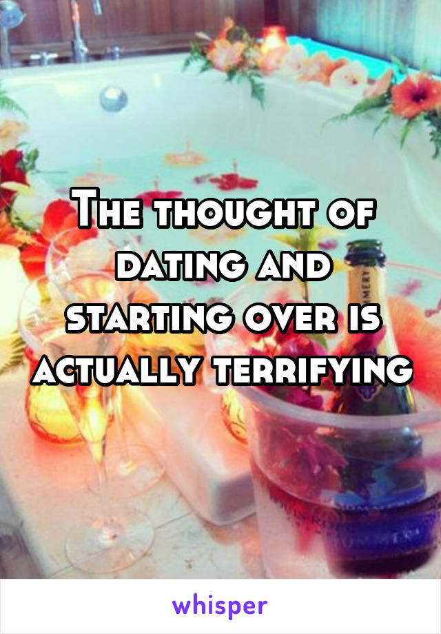 The thought of dating and starting over is actually terrifying 