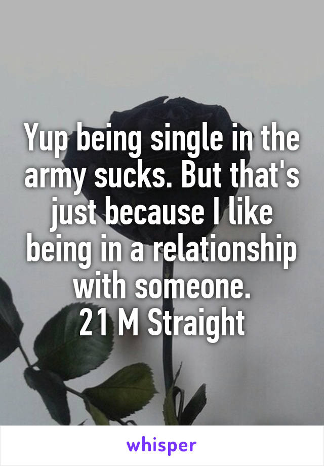 Yup being single in the army sucks. But that's just because I like being in a relationship with someone.
21 M Straight