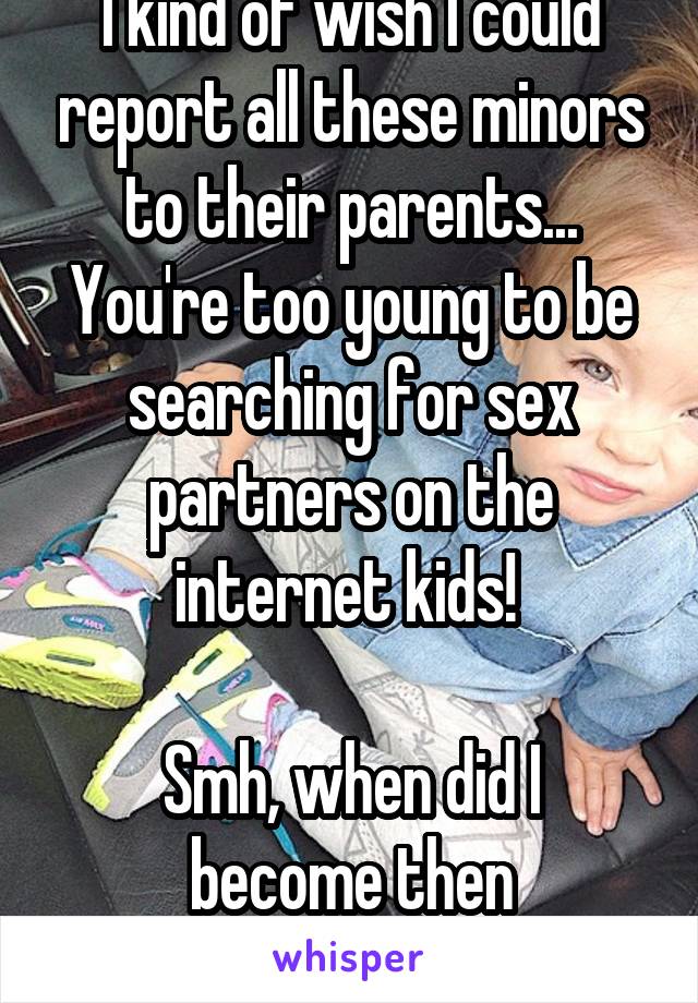 I kind of wish I could report all these minors to their parents... You're too young to be searching for sex partners on the internet kids! 

Smh, when did I become then responsible one? 