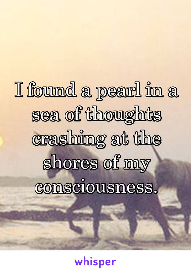 I found a pearl in a sea of thoughts crashing at the shores of my consciousness.