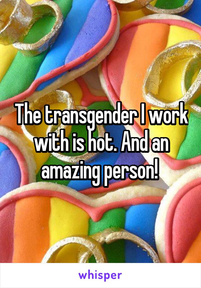 The transgender I work with is hot. And an amazing person! 