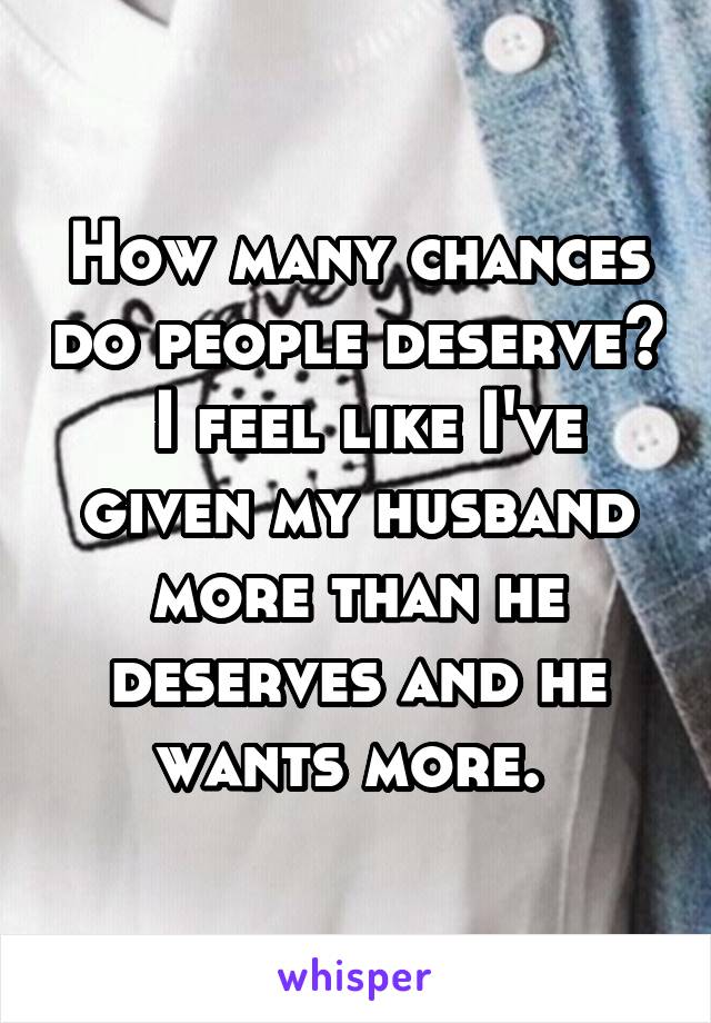 How many chances do people deserve?  I feel like I've given my husband more than he deserves and he wants more. 