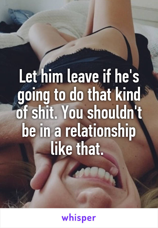 Let him leave if he's going to do that kind of shit. You shouldn't be in a relationship like that. 