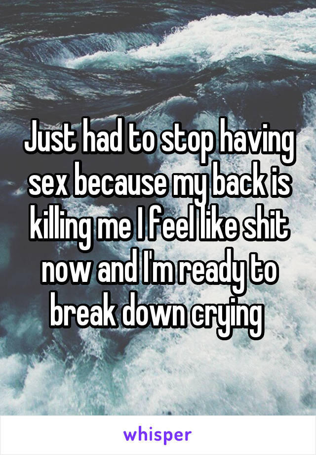 Just had to stop having sex because my back is killing me I feel like shit now and I'm ready to break down crying 