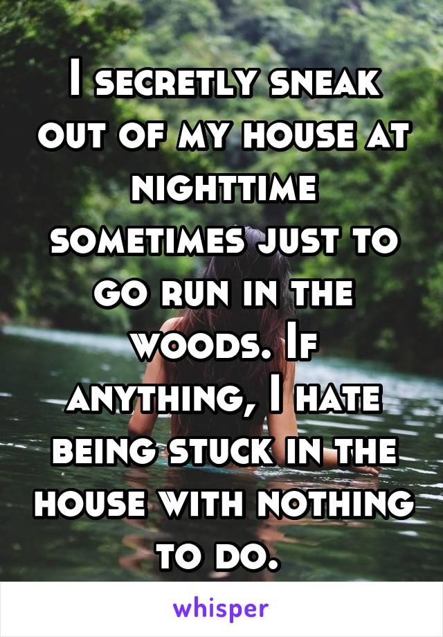 I secretly sneak out of my house at nighttime sometimes just to go run in the woods. If anything, I hate being stuck in the house with nothing to do. 