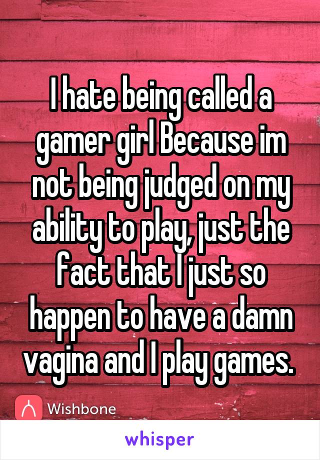 I hate being called a gamer girl Because im not being judged on my ability to play, just the fact that I just so happen to have a damn vagina and I play games. 