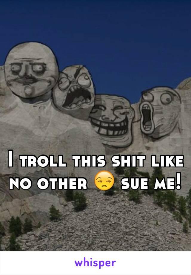 I troll this shit like no other 😒 sue me! 