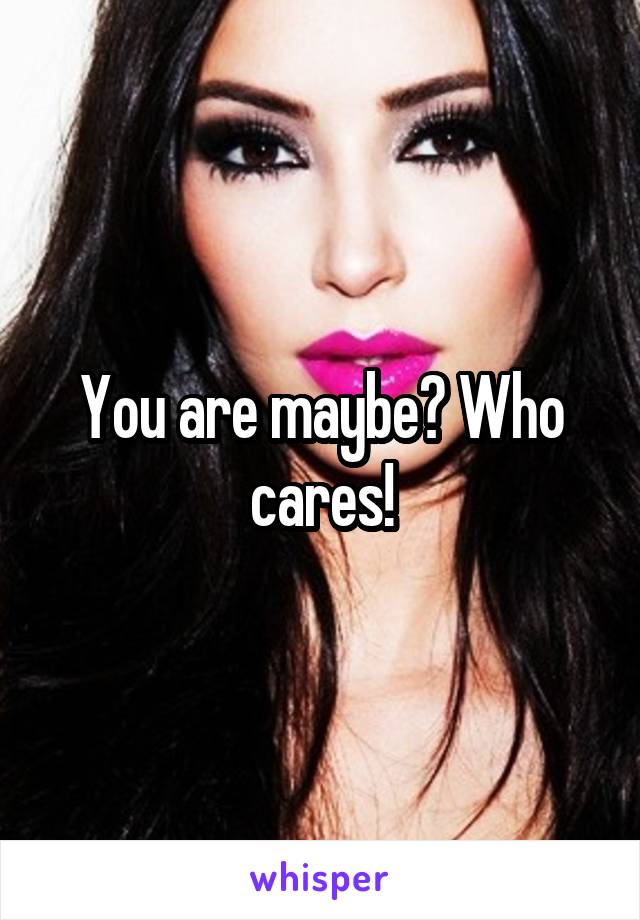 You are maybe? Who cares!