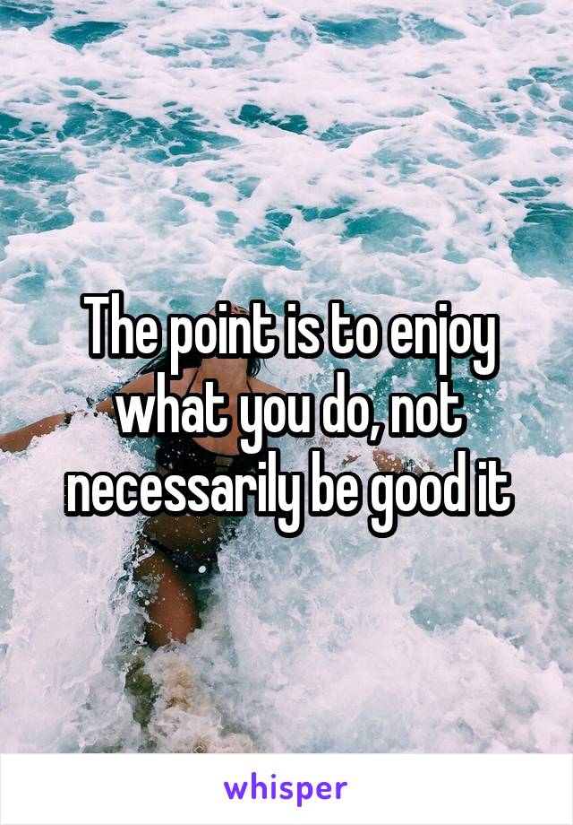 The point is to enjoy what you do, not necessarily be good it