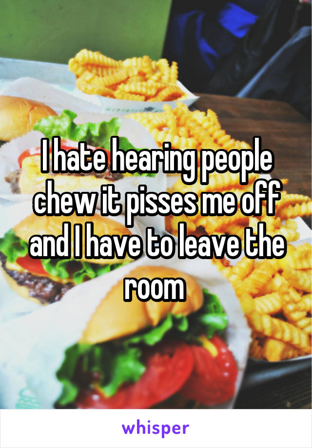 I hate hearing people chew it pisses me off and I have to leave the room 