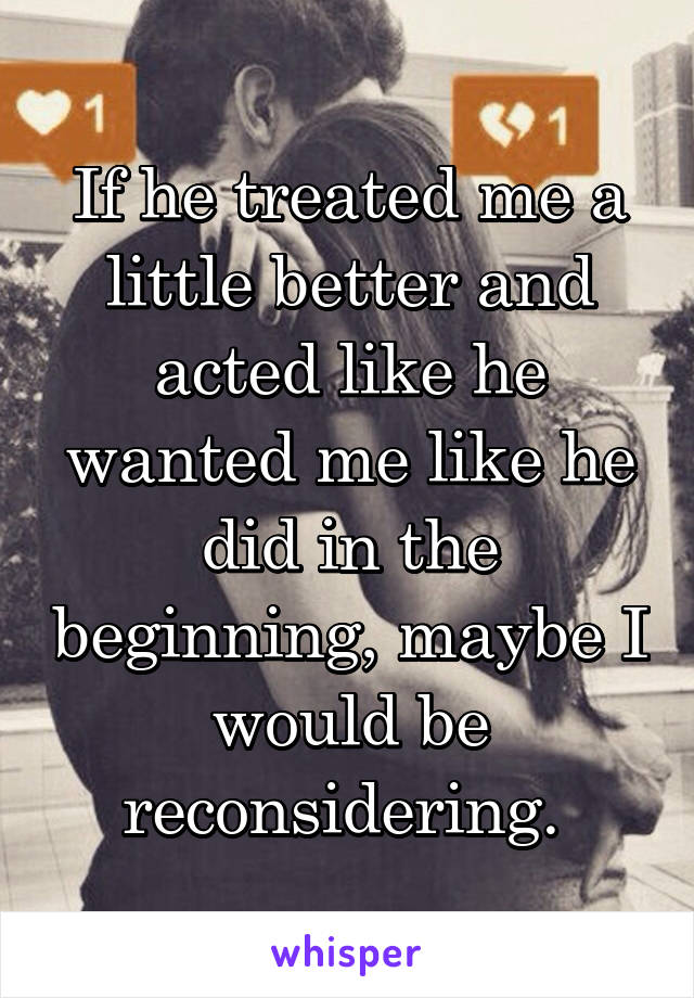 If he treated me a little better and acted like he wanted me like he did in the beginning, maybe I would be reconsidering. 