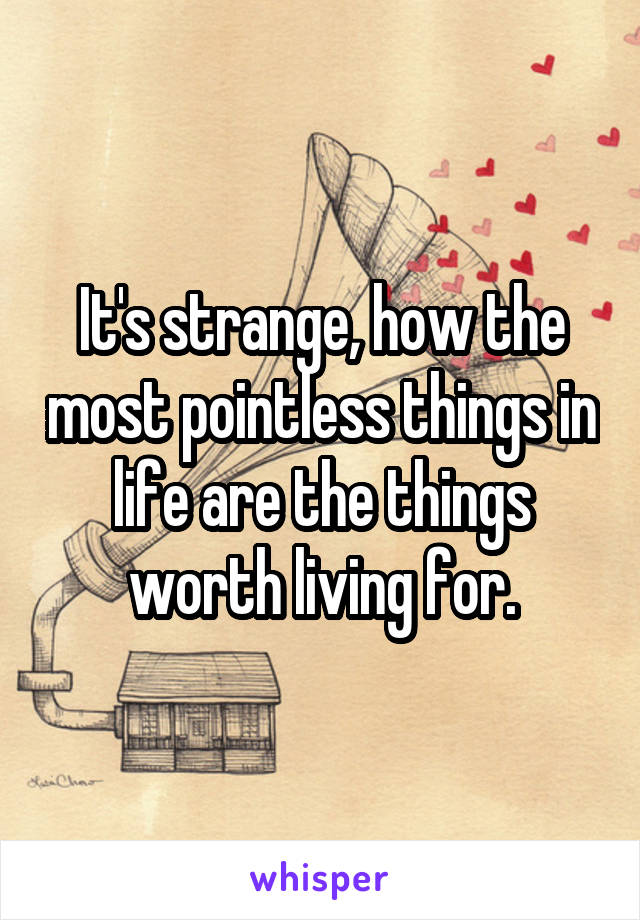 It's strange, how the most pointless things in life are the things worth living for.