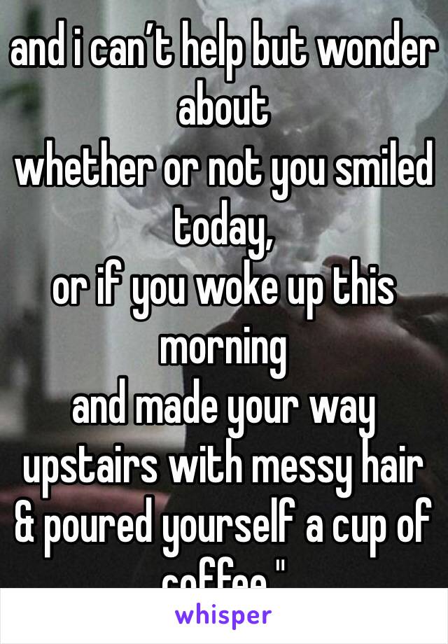 and i can’t help but wonder about
whether or not you smiled today,
or if you woke up this morning 
and made your way upstairs with messy hair
& poured yourself a cup of coffee."