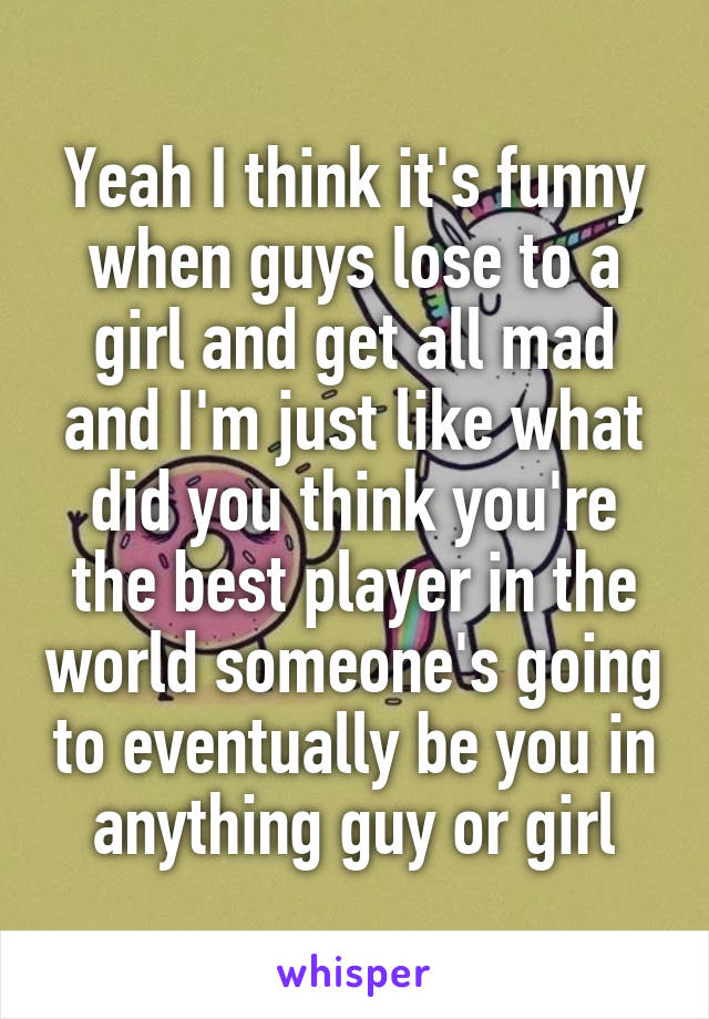 Yeah I think it's funny when guys lose to a girl and get all mad and I'm just like what did you think you're the best player in the world someone's going to eventually be you in anything guy or girl