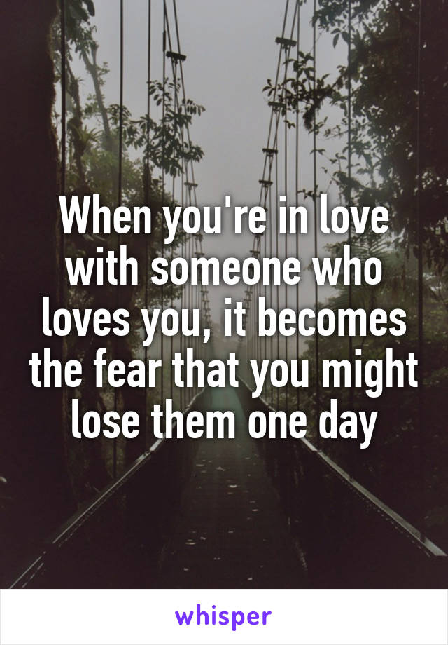 When you're in love with someone who loves you, it becomes the fear that you might lose them one day