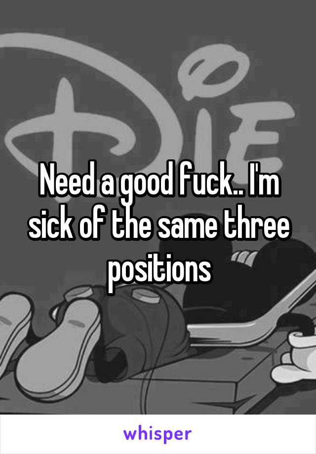 Need a good fuck.. I'm sick of the same three positions