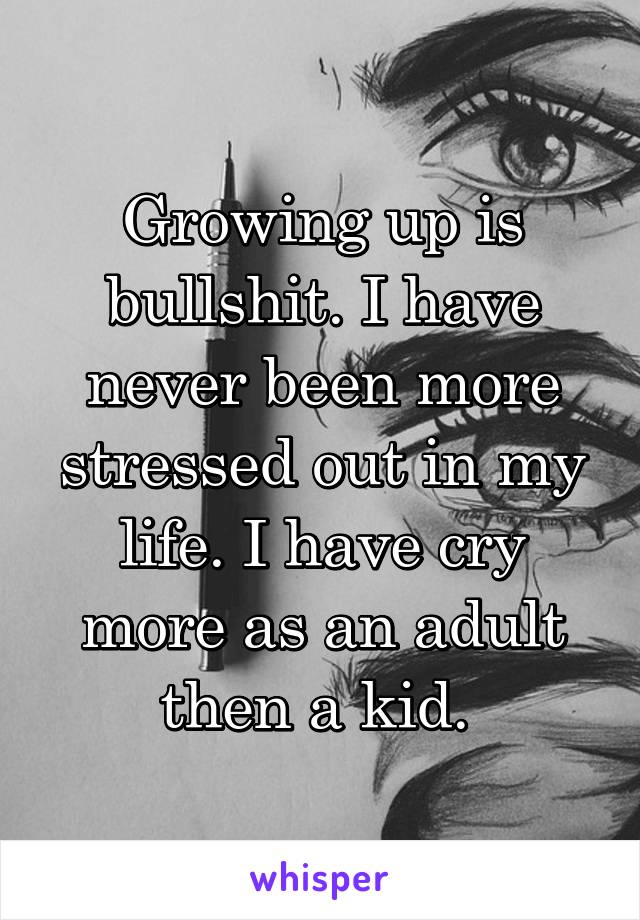 Growing up is bullshit. I have never been more stressed out in my life. I have cry more as an adult then a kid. 