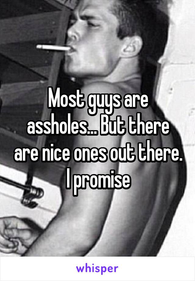 Most guys are assholes... But there are nice ones out there. I promise