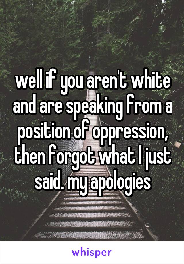 well if you aren't white and are speaking from a position of oppression, then forgot what I just said. my apologies