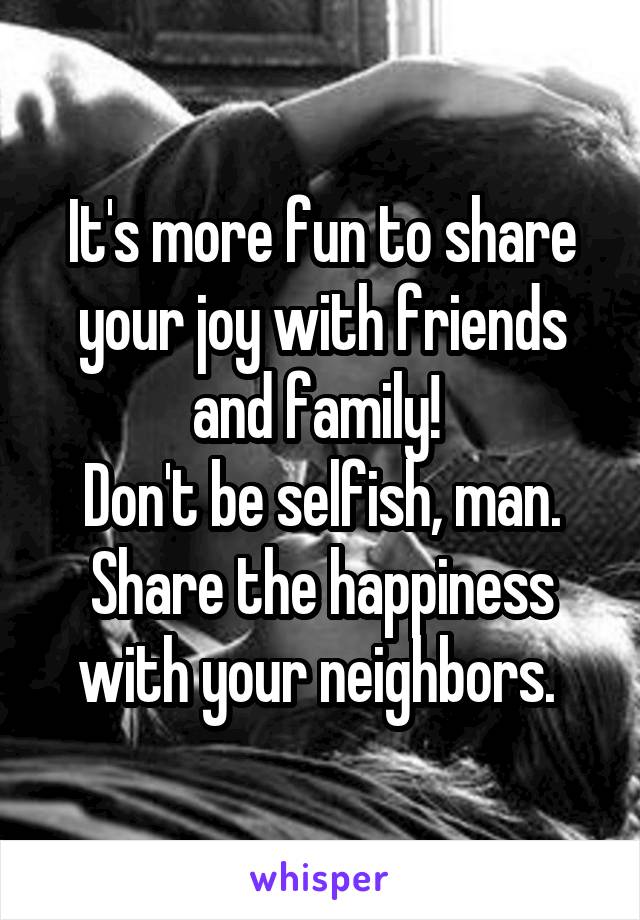 It's more fun to share your joy with friends and family! 
Don't be selfish, man. Share the happiness with your neighbors. 