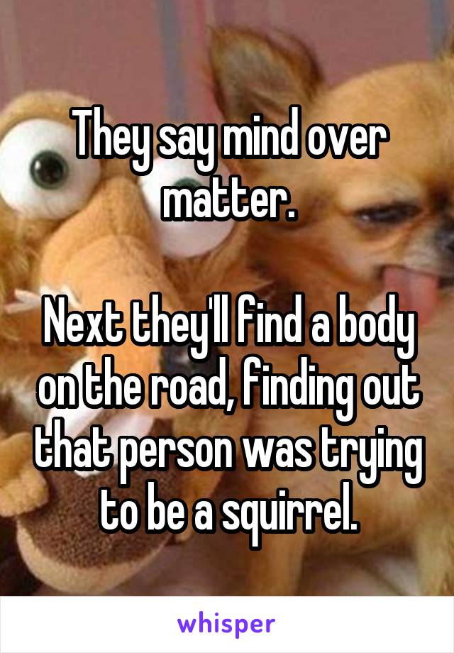 They say mind over matter.

Next they'll find a body on the road, finding out that person was trying to be a squirrel.