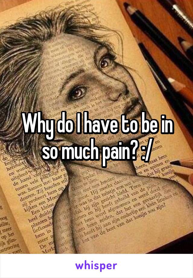 Why do I have to be in so much pain? :/