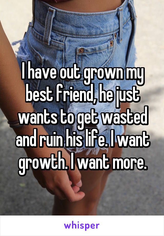 I have out grown my best friend, he just wants to get wasted and ruin his life. I want growth. I want more.