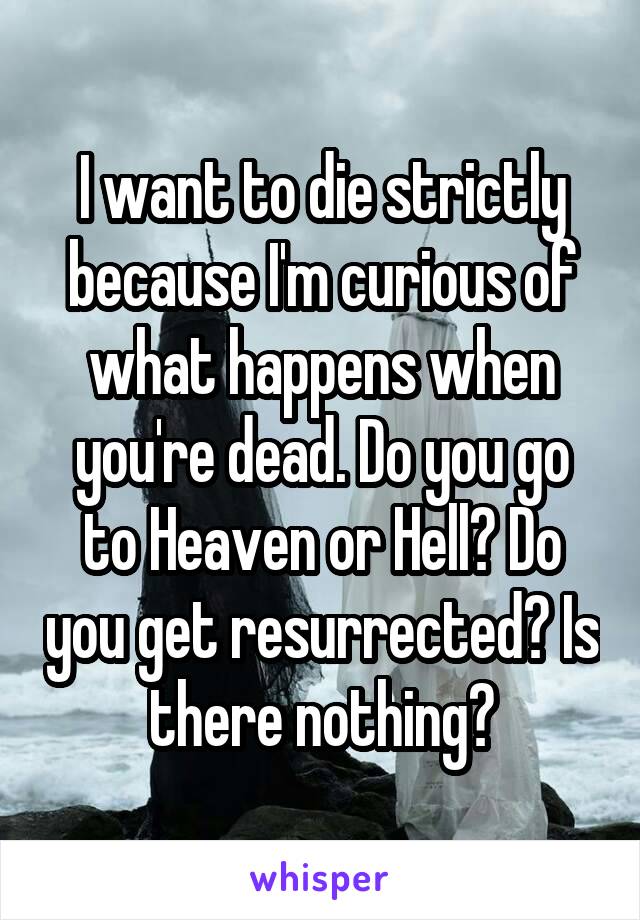 I want to die strictly because I'm curious of what happens when you're dead. Do you go to Heaven or Hell? Do you get resurrected? Is there nothing?