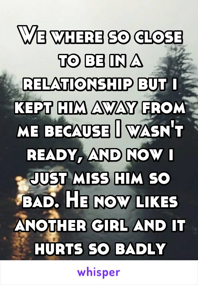 We where so close to be in a relationship but i kept him away from me because I wasn't ready, and now i just miss him so bad. He now likes another girl and it hurts so badly