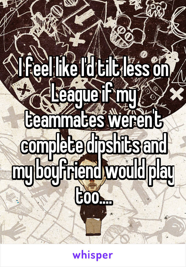 I feel like I'd tilt less on League if my teammates weren't complete dipshits and my boyfriend would play too....