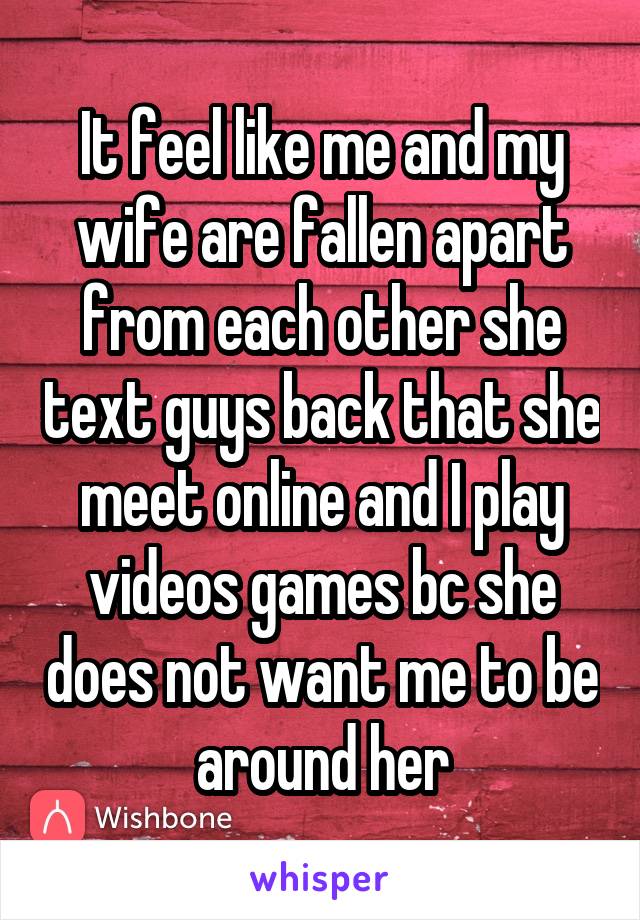 It feel like me and my wife are fallen apart from each other she text guys back that she meet online and I play videos games bc she does not want me to be around her