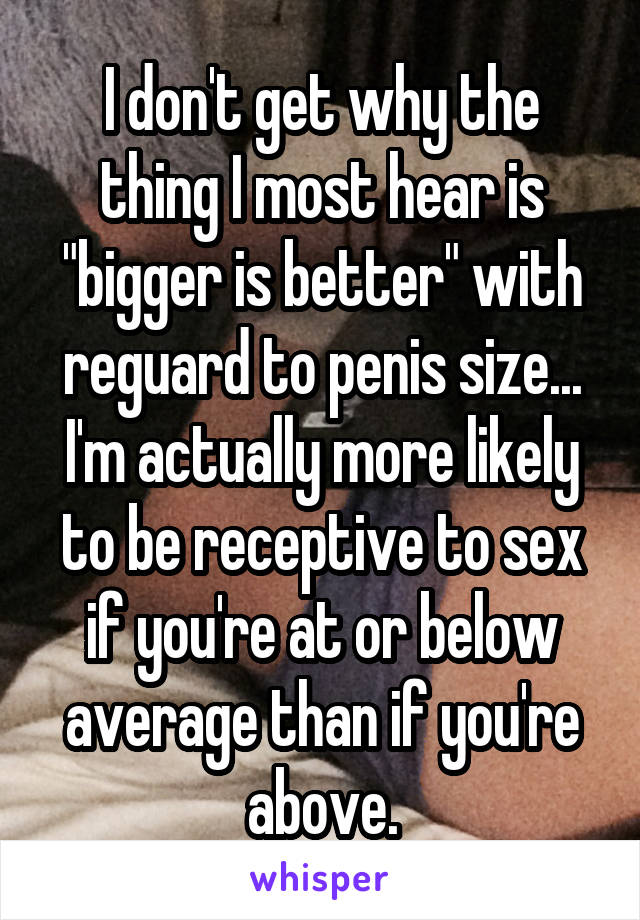 I don't get why the thing I most hear is "bigger is better" with reguard to penis size... I'm actually more likely to be receptive to sex if you're at or below average than if you're above.