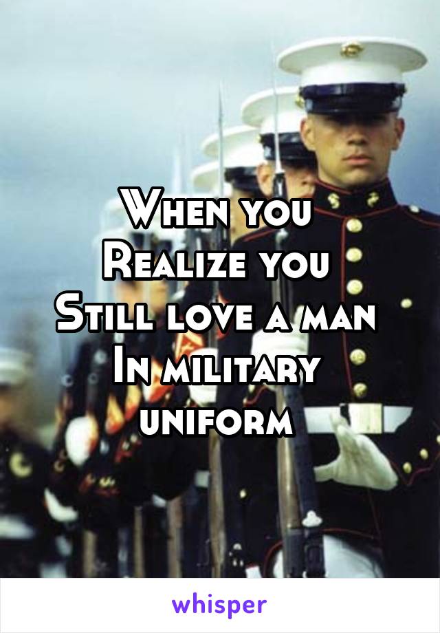 When you 
Realize you 
Still love a man 
In military 
uniform 