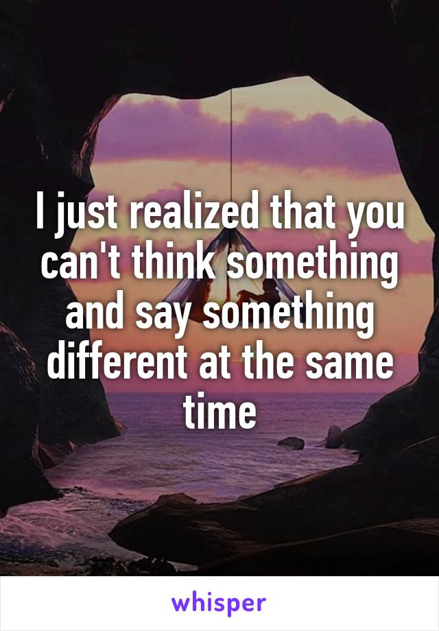 I just realized that you can't think something and say something different at the same time