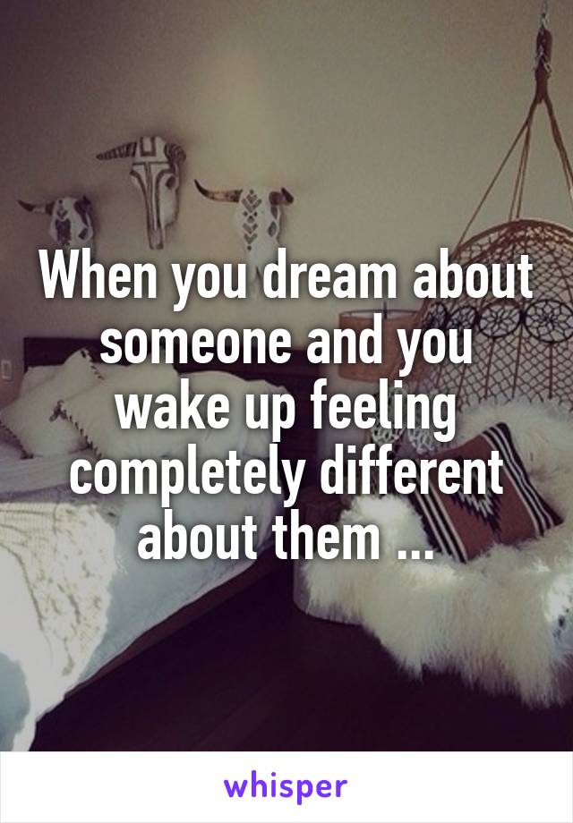 When you dream about someone and you wake up feeling completely different about them ...