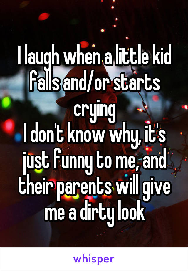 I laugh when a little kid falls and/or starts crying
I don't know why, it's just funny to me, and their parents will give me a dirty look