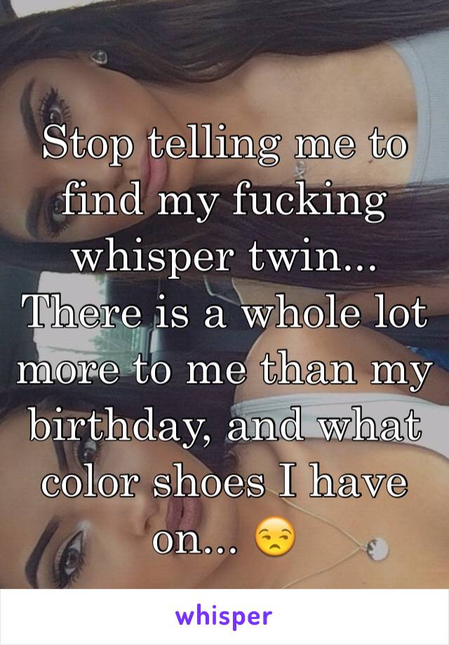 Stop telling me to find my fucking whisper twin... There is a whole lot more to me than my birthday, and what color shoes I have on... 😒