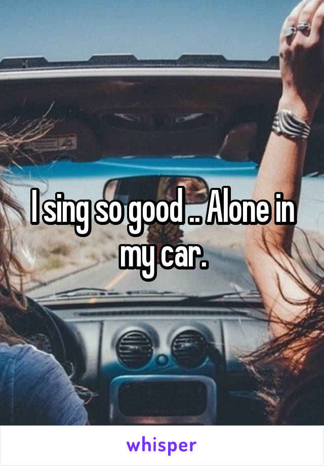 I sing so good .. Alone in my car.