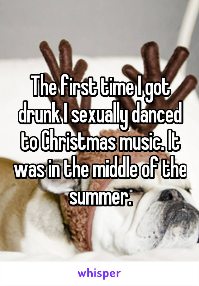 The first time I got drunk I sexually danced to Christmas music. It was in the middle of the summer.