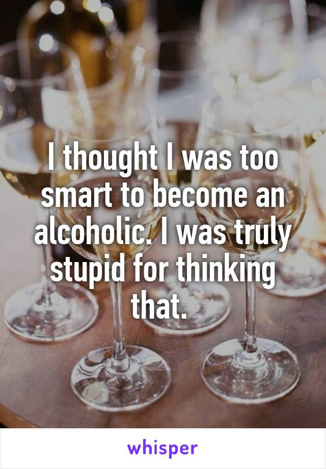 I thought I was too smart to become an alcoholic. I was truly stupid for thinking that. 