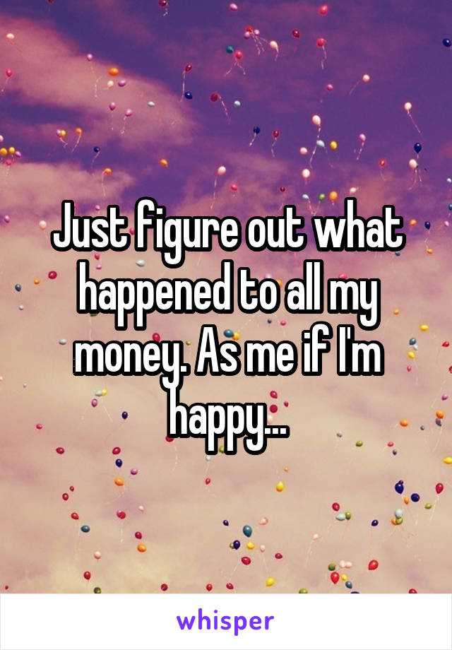 Just figure out what happened to all my money. As me if I'm happy...