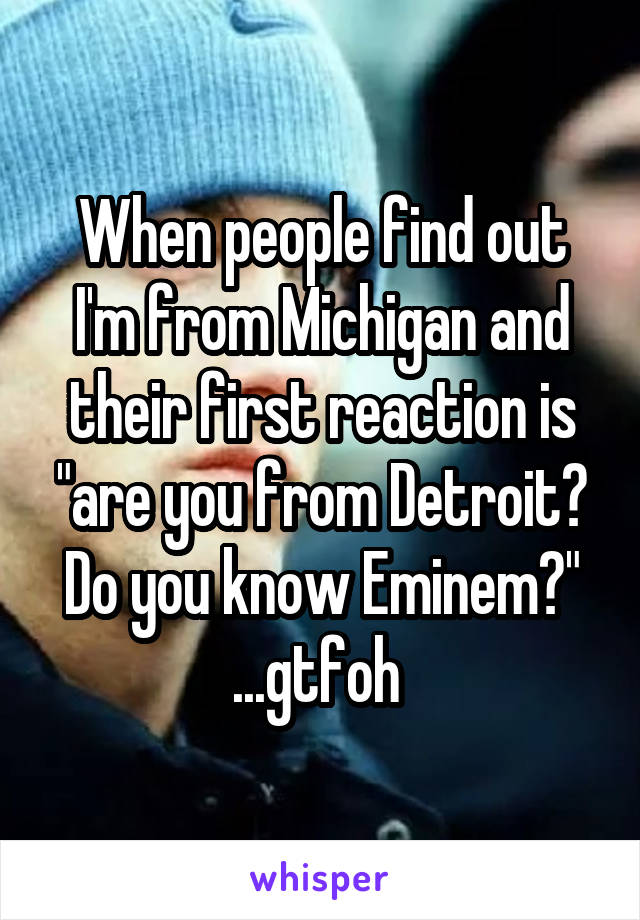 When people find out I'm from Michigan and their first reaction is "are you from Detroit? Do you know Eminem?" ...gtfoh 