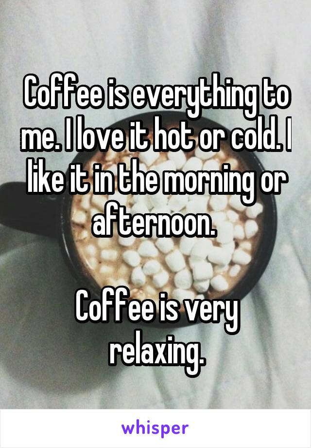 Coffee is everything to me. I love it hot or cold. I like it in the morning or afternoon. 

Coffee is very relaxing.