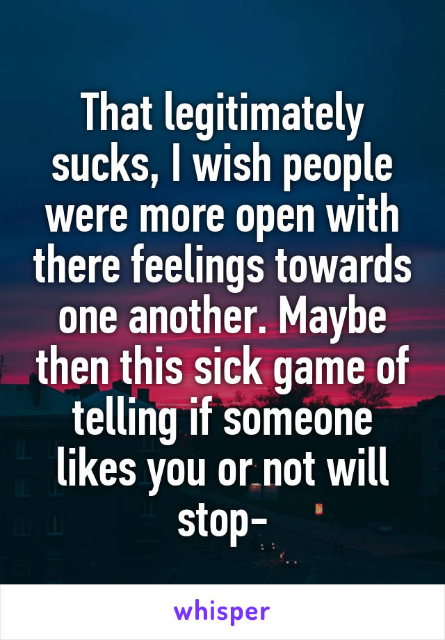 That legitimately sucks, I wish people were more open with there feelings towards one another. Maybe then this sick game of telling if someone likes you or not will stop-