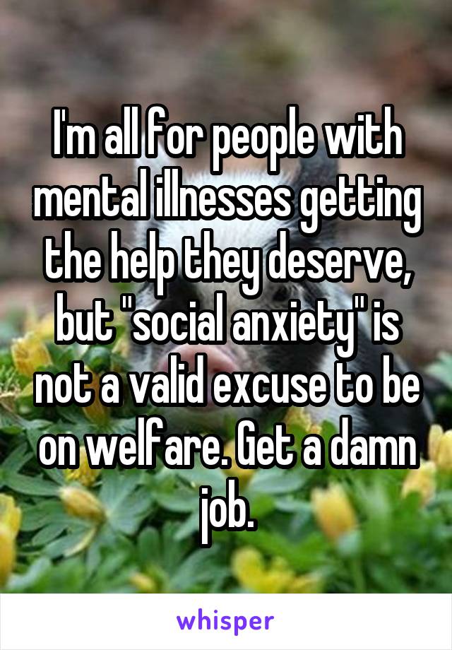 I'm all for people with mental illnesses getting the help they deserve, but "social anxiety" is not a valid excuse to be on welfare. Get a damn job.