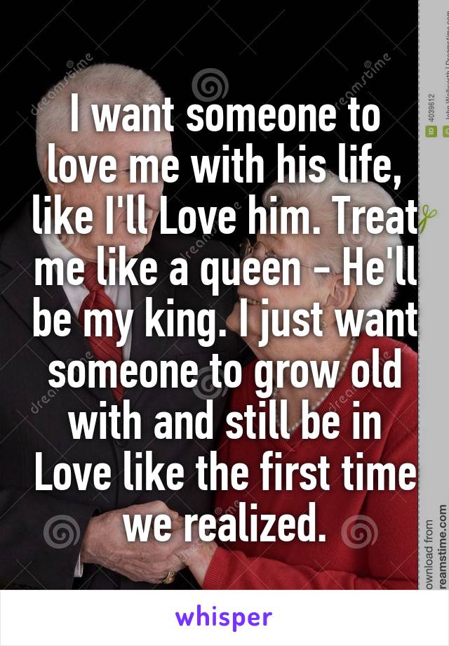 I want someone to love me with his life, like I'll Love him. Treat me like a queen - He'll be my king. I just want someone to grow old with and still be in Love like the first time we realized.