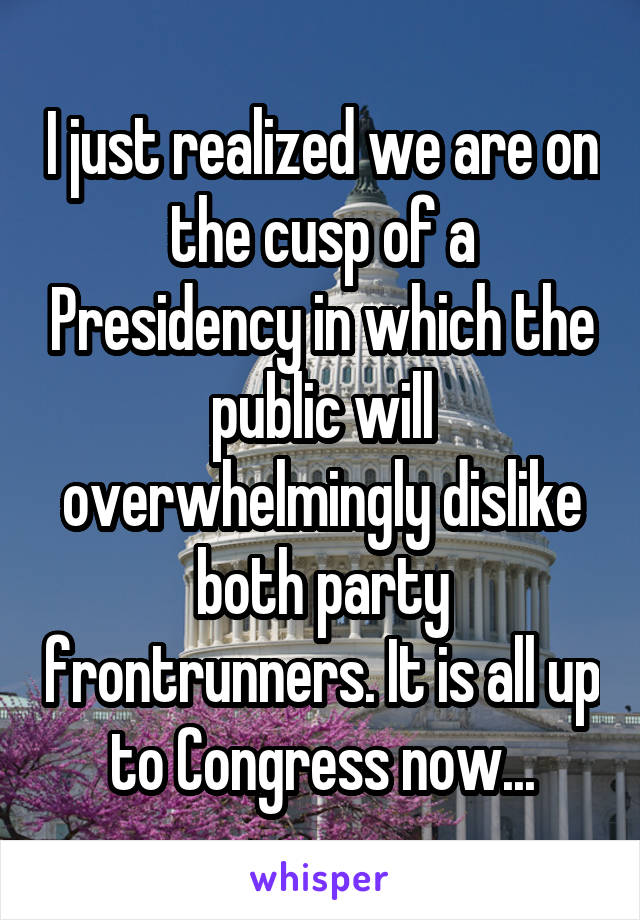 I just realized we are on the cusp of a Presidency in which the public will overwhelmingly dislike both party frontrunners. It is all up to Congress now...