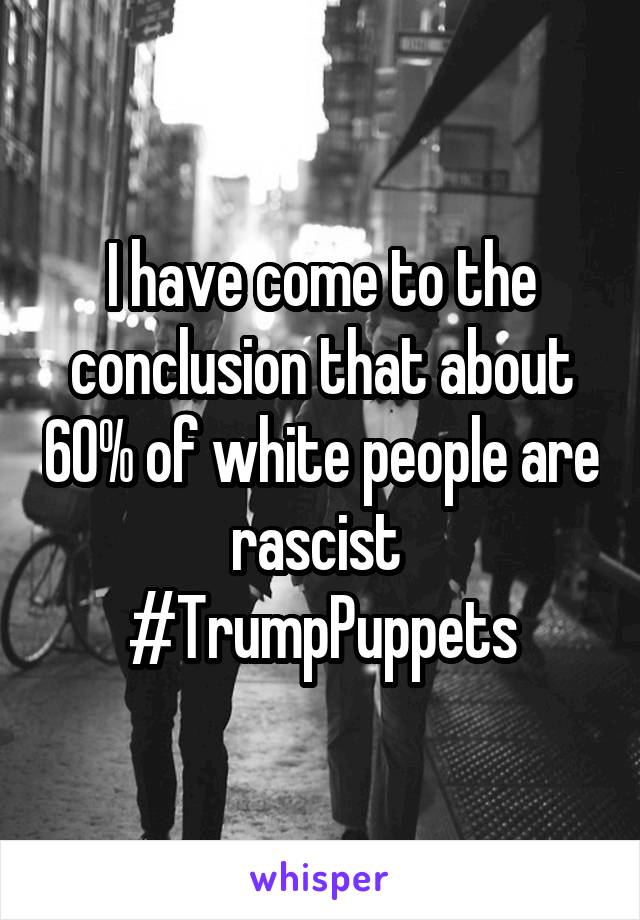 I have come to the conclusion that about 60% of white people are rascist 
#TrumpPuppets