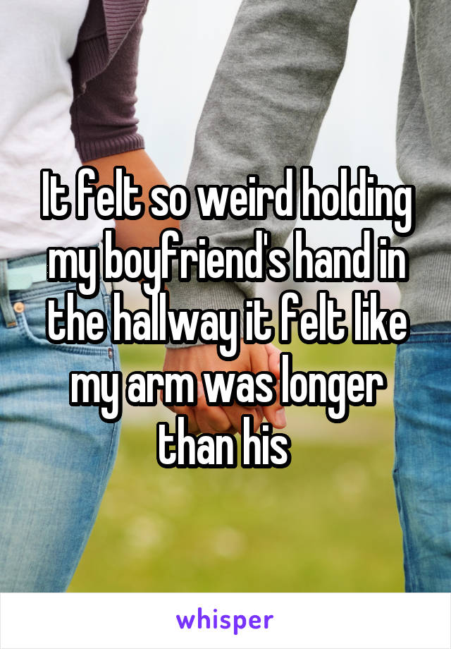 It felt so weird holding my boyfriend's hand in the hallway it felt like my arm was longer than his 