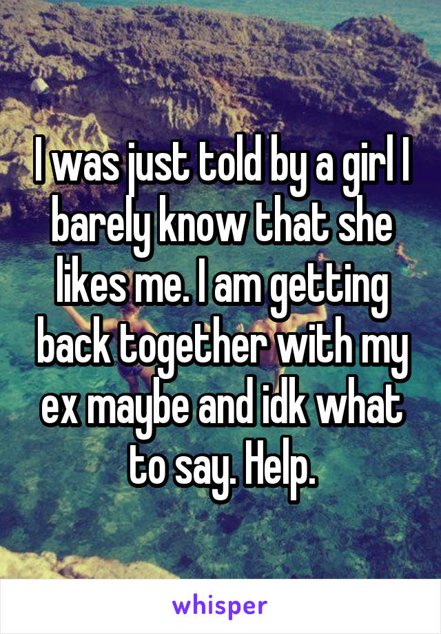 I was just told by a girl I barely know that she likes me. I am getting back together with my ex maybe and idk what to say. Help.